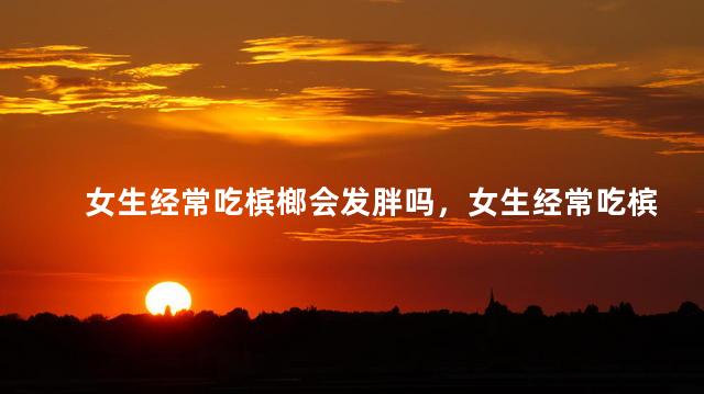 女生经常吃槟榔会发胖吗，女生经常吃槟榔会不会变胖